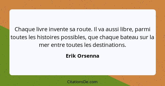 Chaque livre invente sa route. Il va aussi libre, parmi toutes les histoires possibles, que chaque bateau sur la mer entre toutes les d... - Erik Orsenna