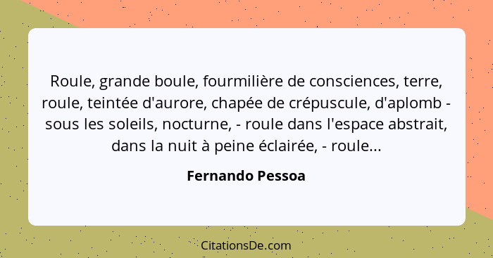 Roule, grande boule, fourmilière de consciences, terre, roule, teintée d'aurore, chapée de crépuscule, d'aplomb - sous les soleils,... - Fernando Pessoa