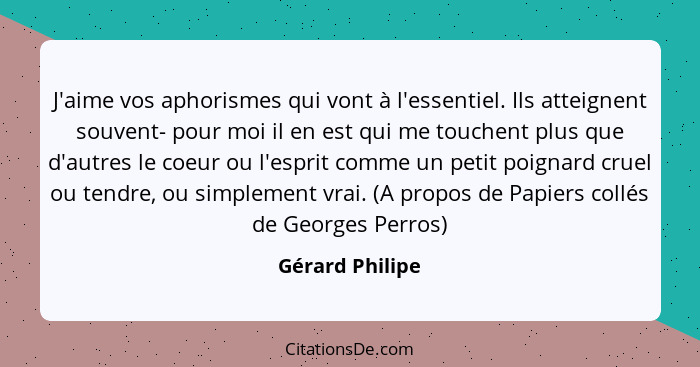 J'aime vos aphorismes qui vont à l'essentiel. Ils atteignent souvent- pour moi il en est qui me touchent plus que d'autres le coeur o... - Gérard Philipe