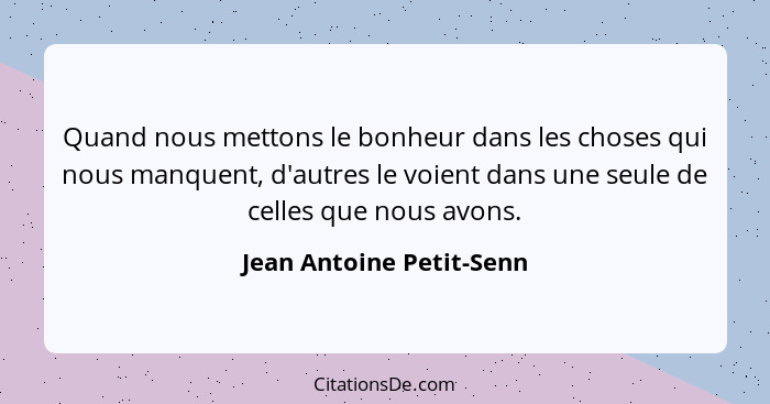 Quand nous mettons le bonheur dans les choses qui nous manquent, d'autres le voient dans une seule de celles que nous avons.... - Jean Antoine Petit-Senn