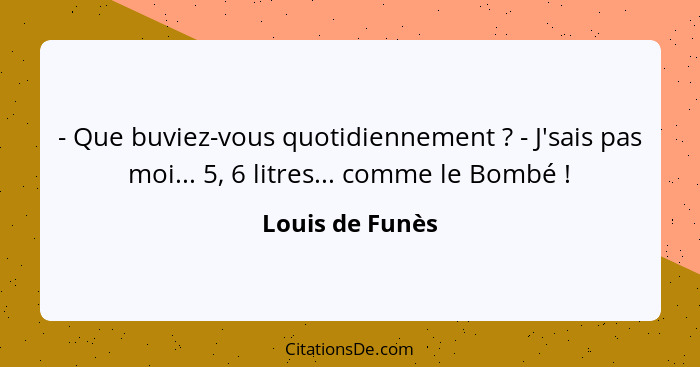 - Que buviez-vous quotidiennement ? - J'sais pas moi... 5, 6 litres... comme le Bombé !... - Louis de Funès