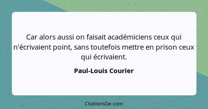 Car alors aussi on faisait académiciens ceux qui n'écrivaient point, sans toutefois mettre en prison ceux qui écrivaient.... - Paul-Louis Courier