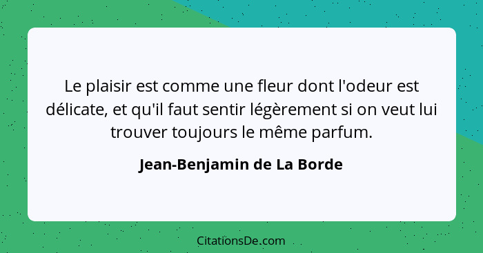 Le plaisir est comme une fleur dont l'odeur est délicate, et qu'il faut sentir légèrement si on veut lui trouver toujours... - Jean-Benjamin de La Borde