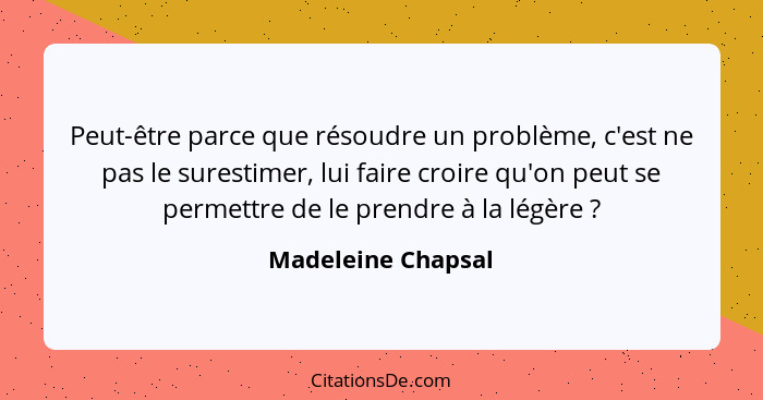 Peut-être parce que résoudre un problème, c'est ne pas le surestimer, lui faire croire qu'on peut se permettre de le prendre à la... - Madeleine Chapsal