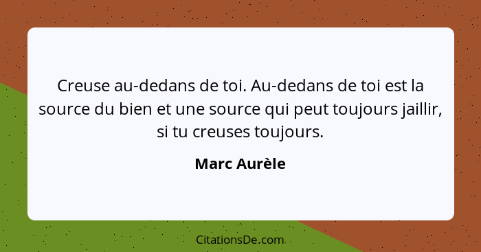 Creuse au-dedans de toi. Au-dedans de toi est la source du bien et une source qui peut toujours jaillir, si tu creuses toujours.... - Marc Aurèle