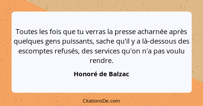 Toutes les fois que tu verras la presse acharnée après quelques gens puissants, sache qu'il y a là-dessous des escomptes refusés, d... - Honoré de Balzac