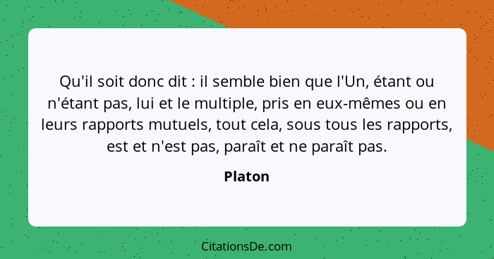 Qu'il soit donc dit : il semble bien que l'Un, étant ou n'étant pas, lui et le multiple, pris en eux-mêmes ou en leurs rapports mutuels,... - Platon