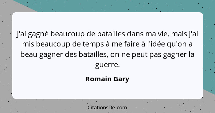 J'ai gagné beaucoup de batailles dans ma vie, mais j'ai mis beaucoup de temps à me faire à l'idée qu'on a beau gagner des batailles, on... - Romain Gary