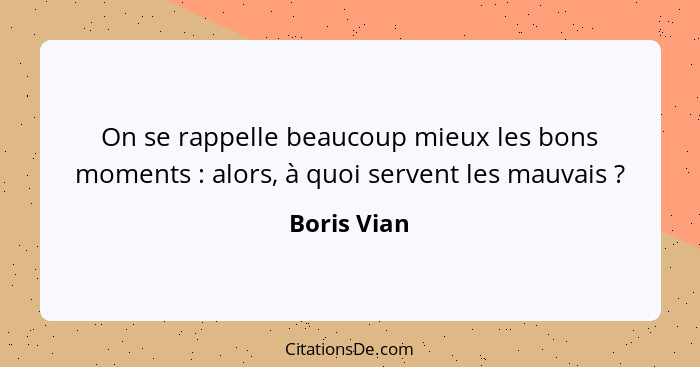 On se rappelle beaucoup mieux les bons moments : alors, à quoi servent les mauvais ?... - Boris Vian