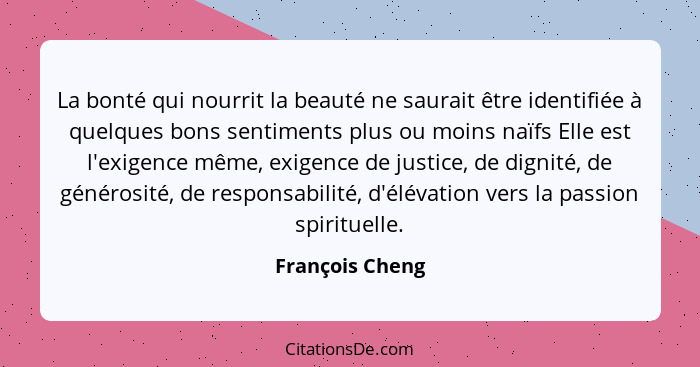 La bonté qui nourrit la beauté ne saurait être identifiée à quelques bons sentiments plus ou moins naïfs Elle est l'exigence même, ex... - François Cheng