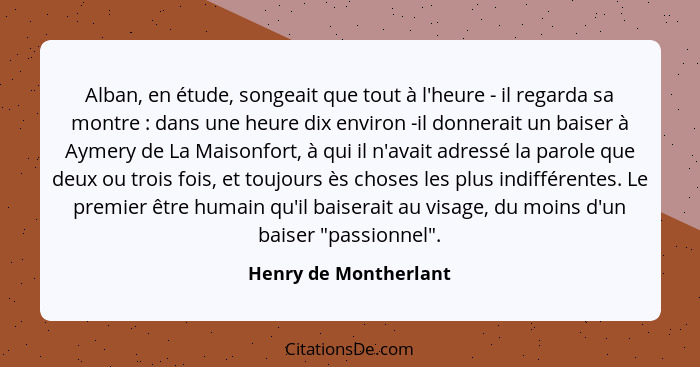 Alban, en étude, songeait que tout à l'heure - il regarda sa montre : dans une heure dix environ -il donnerait un baiser à... - Henry de Montherlant