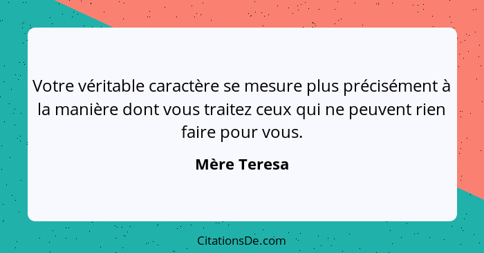 Votre véritable caractère se mesure plus précisément à la manière dont vous traitez ceux qui ne peuvent rien faire pour vous.... - Mère Teresa