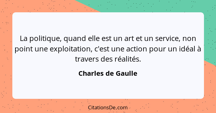 La politique, quand elle est un art et un service, non point une exploitation, c'est une action pour un idéal à travers des réalit... - Charles de Gaulle