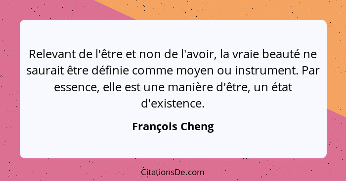 Relevant de l'être et non de l'avoir, la vraie beauté ne saurait être définie comme moyen ou instrument. Par essence, elle est une ma... - François Cheng