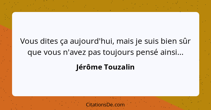 Vous dites ça aujourd'hui, mais je suis bien sûr que vous n'avez pas toujours pensé ainsi...... - Jérôme Touzalin