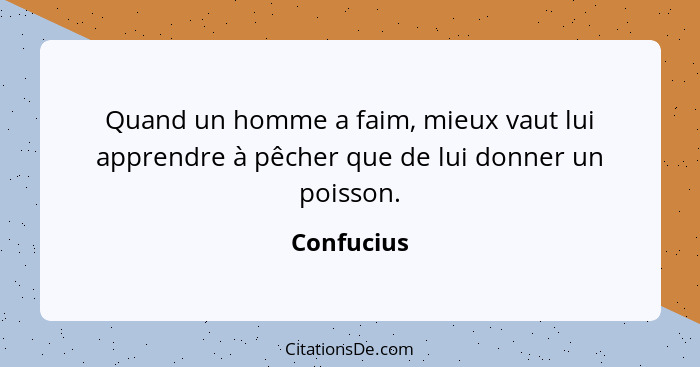 Quand un homme a faim, mieux vaut lui apprendre à pêcher que de lui donner un poisson.... - Confucius