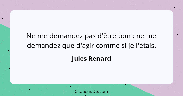 Ne me demandez pas d'être bon : ne me demandez que d'agir comme si je l'étais.... - Jules Renard