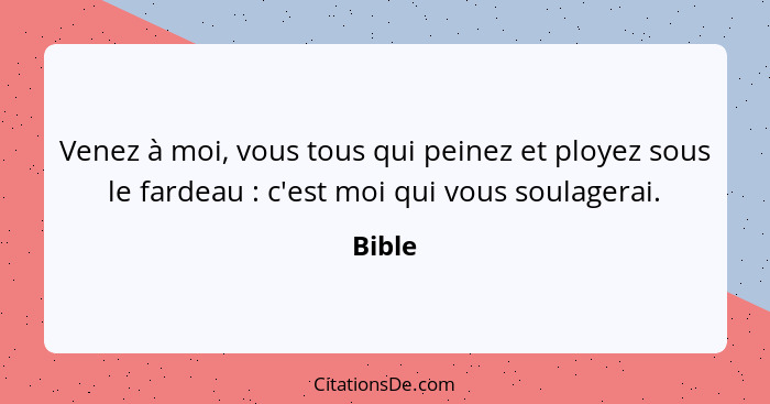 Venez à moi, vous tous qui peinez et ployez sous le fardeau : c'est moi qui vous soulagerai.... - Bible