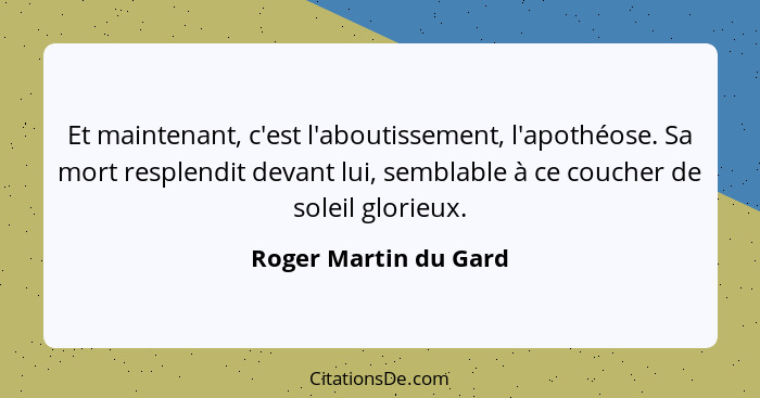 Et maintenant, c'est l'aboutissement, l'apothéose. Sa mort resplendit devant lui, semblable à ce coucher de soleil glorieux.... - Roger Martin du Gard