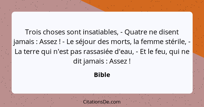 Trois choses sont insatiables, - Quatre ne disent jamais : Assez ! - Le séjour des morts, la femme stérile, - La terre qui n'est pas... - Bible