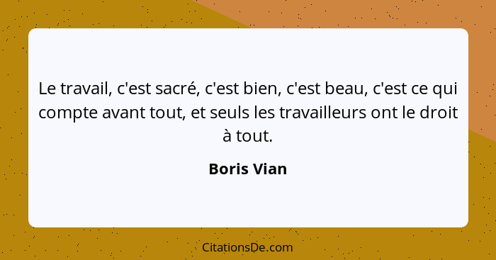 Le travail, c'est sacré, c'est bien, c'est beau, c'est ce qui compte avant tout, et seuls les travailleurs ont le droit à tout.... - Boris Vian