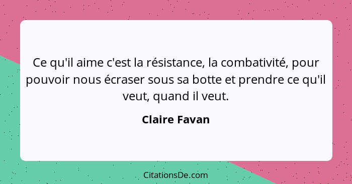 Ce qu'il aime c'est la résistance, la combativité, pour pouvoir nous écraser sous sa botte et prendre ce qu'il veut, quand il veut.... - Claire Favan