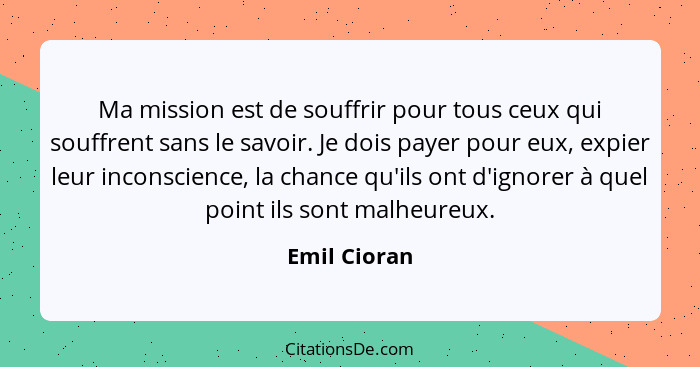 Ma mission est de souffrir pour tous ceux qui souffrent sans le savoir. Je dois payer pour eux, expier leur inconscience, la chance qu'i... - Emil Cioran