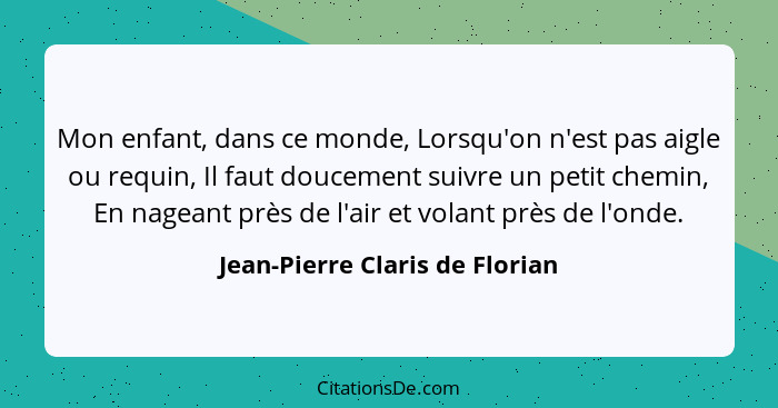 Mon enfant, dans ce monde, Lorsqu'on n'est pas aigle ou requin, Il faut doucement suivre un petit chemin, En nageant p... - Jean-Pierre Claris de Florian