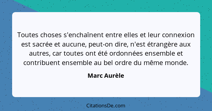 Toutes choses s'enchaînent entre elles et leur connexion est sacrée et aucune, peut-on dire, n'est étrangère aux autres, car toutes ont... - Marc Aurèle