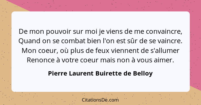 De mon pouvoir sur moi je viens de me convaincre, Quand on se combat bien l'on est sûr de se vaincre. Mon coeur, o... - Pierre Laurent Buirette de Belloy