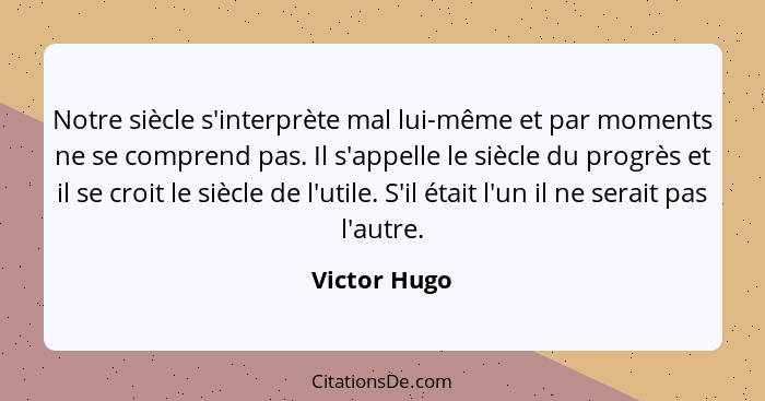 Notre siècle s'interprète mal lui-même et par moments ne se comprend pas. Il s'appelle le siècle du progrès et il se croit le siècle de... - Victor Hugo