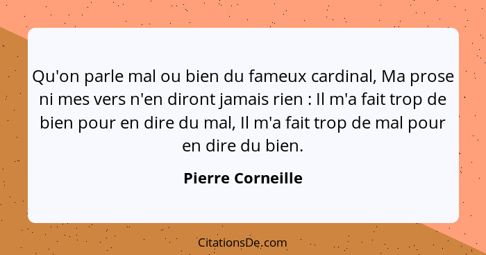 Qu'on parle mal ou bien du fameux cardinal, Ma prose ni mes vers n'en diront jamais rien : Il m'a fait trop de bien pour en di... - Pierre Corneille