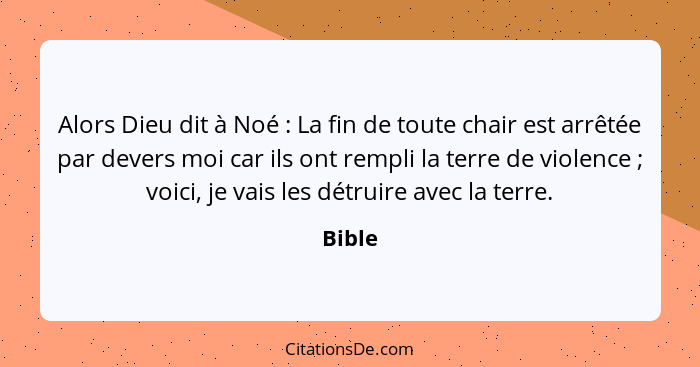 Alors Dieu dit à Noé : La fin de toute chair est arrêtée par devers moi car ils ont rempli la terre de violence ; voici, je vais les... - Bible