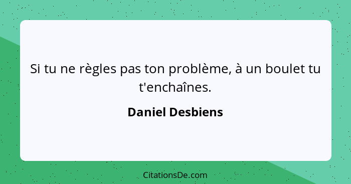 Si tu ne règles pas ton problème, à un boulet tu t'enchaînes.... - Daniel Desbiens