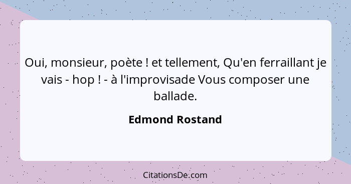 Oui, monsieur, poète ! et tellement, Qu'en ferraillant je vais - hop ! - à l'improvisade Vous composer une ballade.... - Edmond Rostand