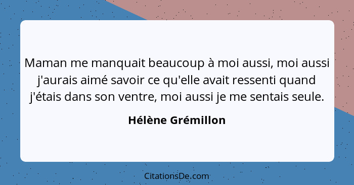 Maman me manquait beaucoup à moi aussi, moi aussi j'aurais aimé savoir ce qu'elle avait ressenti quand j'étais dans son ventre, moi... - Hélène Grémillon