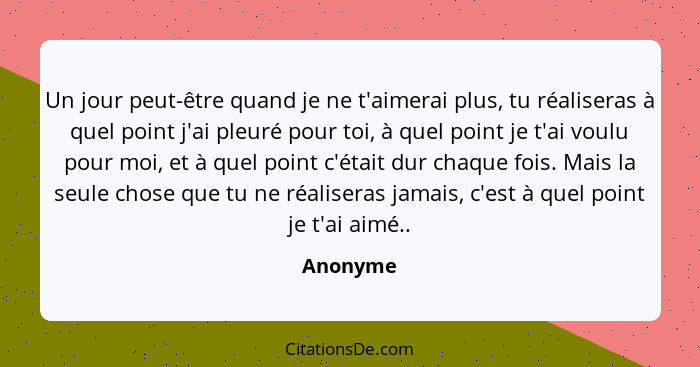 Un jour peut-être quand je ne t'aimerai plus, tu réaliseras à quel point j'ai pleuré pour toi, à quel point je t'ai voulu pour moi, et à que... - Anonyme