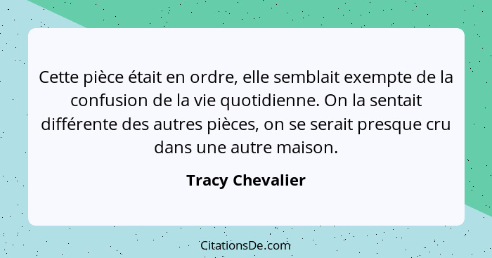 Cette pièce était en ordre, elle semblait exempte de la confusion de la vie quotidienne. On la sentait différente des autres pièces,... - Tracy Chevalier