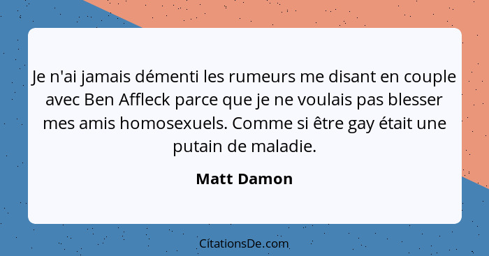 Je n'ai jamais démenti les rumeurs me disant en couple avec Ben Affleck parce que je ne voulais pas blesser mes amis homosexuels. Comme s... - Matt Damon