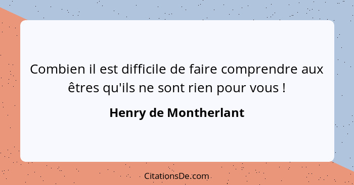 Combien il est difficile de faire comprendre aux êtres qu'ils ne sont rien pour vous !... - Henry de Montherlant