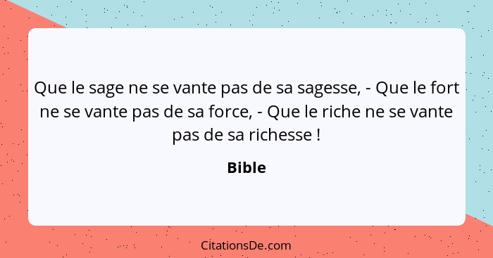 Que le sage ne se vante pas de sa sagesse, - Que le fort ne se vante pas de sa force, - Que le riche ne se vante pas de sa richesse !... - Bible