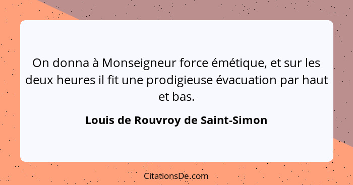 On donna à Monseigneur force émétique, et sur les deux heures il fit une prodigieuse évacuation par haut et bas.... - Louis de Rouvroy de Saint-Simon