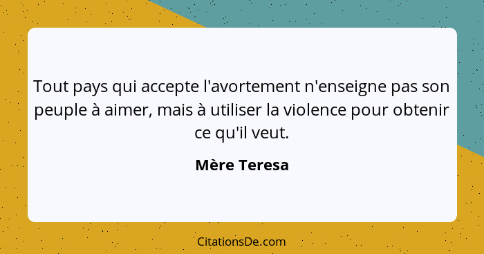 Tout pays qui accepte l'avortement n'enseigne pas son peuple à aimer, mais à utiliser la violence pour obtenir ce qu'il veut.... - Mère Teresa