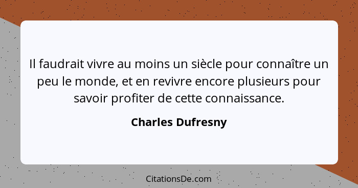 Il faudrait vivre au moins un siècle pour connaître un peu le monde, et en revivre encore plusieurs pour savoir profiter de cette c... - Charles Dufresny