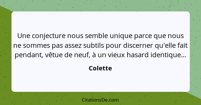 Une conjecture nous semble unique parce que nous ne sommes pas assez subtils pour discerner qu'elle fait pendant, vêtue de neuf, à un vieux... - Colette