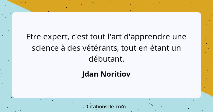 Etre expert, c'est tout l'art d'apprendre une science à des vétérants, tout en étant un débutant.... - Jdan Noritiov