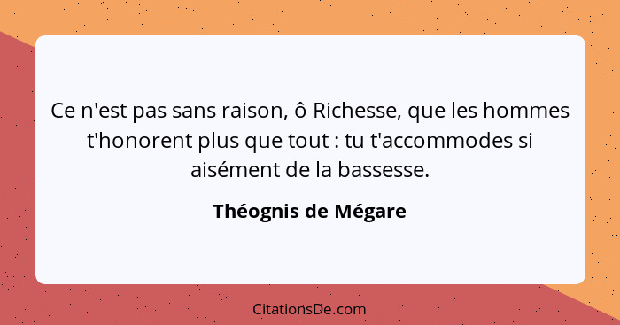 Ce n'est pas sans raison, ô Richesse, que les hommes t'honorent plus que tout : tu t'accommodes si aisément de la bassesse.... - Théognis de Mégare