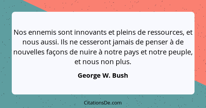 Nos ennemis sont innovants et pleins de ressources, et nous aussi. Ils ne cesseront jamais de penser à de nouvelles façons de nuire à... - George W. Bush