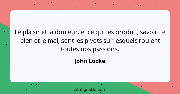 Le plaisir et la douleur, et ce qui les produit, savoir, le bien et le mal, sont les pivots sur lesquels roulent toutes nos passions.... - John Locke
