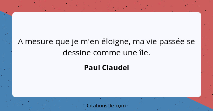 A mesure que je m'en éloigne, ma vie passée se dessine comme une île.... - Paul Claudel